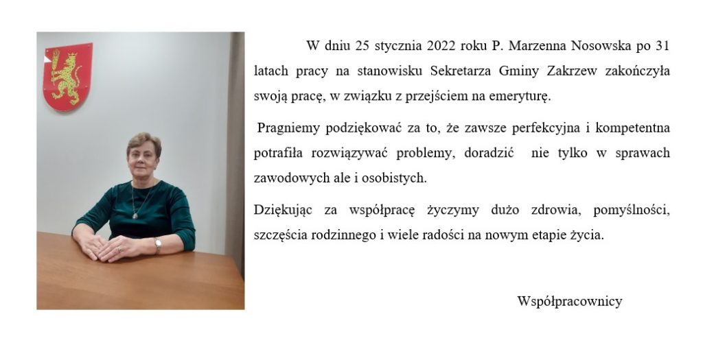 W dniu 25 stycznia 2022 roku P. Marzenna Nosowska po 31 latach pracy na stanowisku Sekretarza Gminy Zakrzew zakończyła swoją pracę, w związku z przejściem na emeryturę.
 Pragniemy podziękować za to, że zawsze perfekcyjna i kompetentna potrafiła rozwiązywać problemy, doradzić  nie tylko w sprawach zawodowych ale i osobistych.
Dziękując za współpracę życzymy dużo zdrowia, pomyślności, szczęścia rodzinnego i wiele radości na nowym etapie życia.