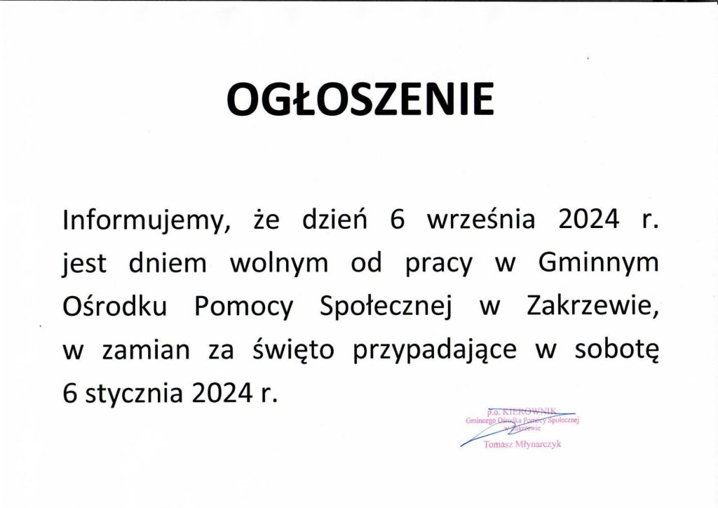 O G Ł O S Z E N I E
Informuję, że dzień 6 września 2024 roku jest dniem wolnym od pracy w Gminnym Ośrodku Pomocy Społecznej w Zakrzewie, w zamian za święto przypadające w sobotę 6 stycznia 2024 roku.
Wójt Gminy Zakrzew Leszek Margas