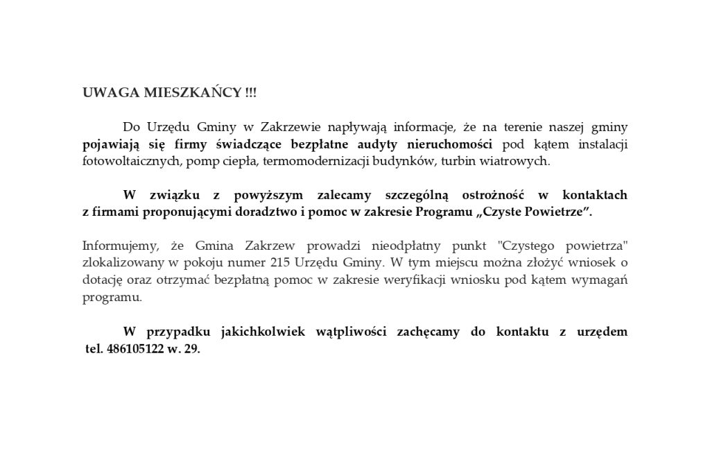 UWAGA MIESZKAŃCY !!!
Do Urzędu Gminy w Zakrzewie napływają informacje, że na terenie naszej gminy pojawiają się firmy świadczące bezpłatne audyty nieruchomości pod kątem instalacji fotowoltaicznych, pomp ciepła, termomodernizacji budynków, turbin wiatrowych.
W związku z powyższym zalecamy szczególną ostrożność w kontaktach 
z firmami proponującymi doradztwo i pomoc w zakresie Programu „Czyste Powietrze”.
Informujemy, że Gmina Zakrzew prowadzi nieodpłatny punkt "Czystego powietrza" zlokalizowany w pokoju numer 215 Urzędu Gminy. W tym miejscu można złożyć wniosek o dotację oraz otrzymać bezpłatną pomoc w zakresie weryfikacji wniosku pod kątem wymagań programu.

W przypadku jakichkolwiek wątpliwości zachęcamy do kontaktu z urzędem
 tel. 486105122 w. 29.
