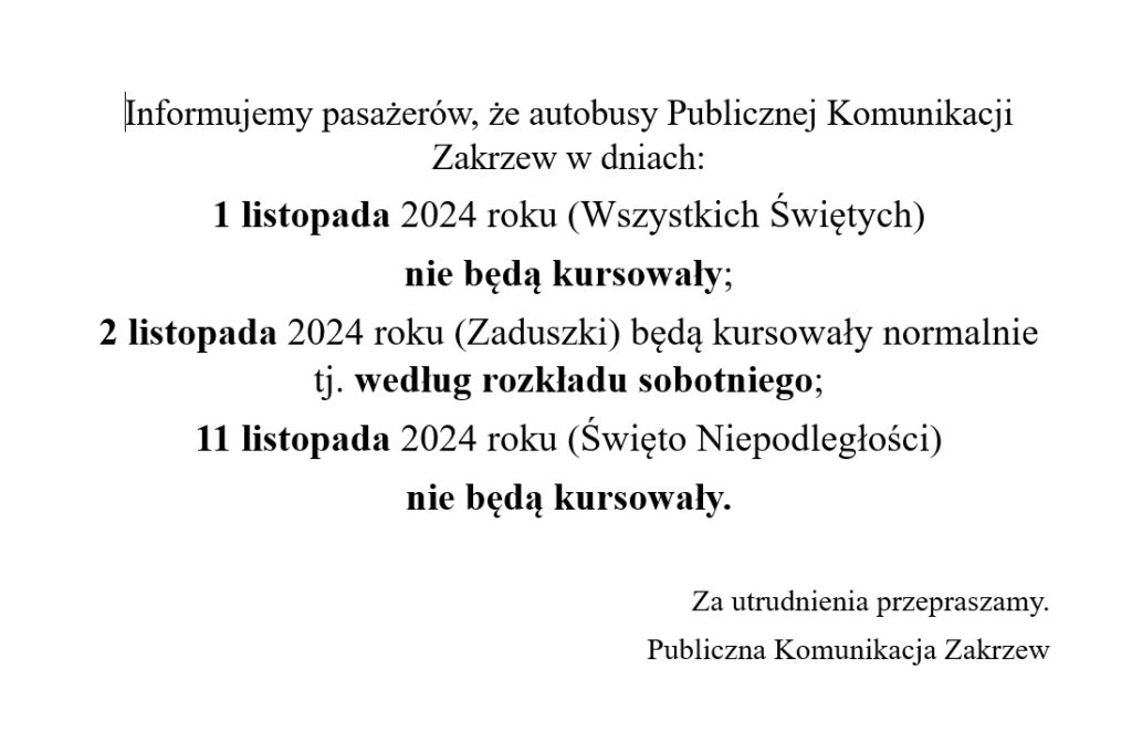 Informujemy pasażerów, że autobusy Publicznej Komunikacji Zakrzew w dniach:
1 listopada 2024 roku (Wszystkich Świętych) 
nie będą kursowały;
2 listopada 2024 roku (Zaduszki) będą kursowały normalnie tj. według rozkładu sobotniego;
11 listopada 2024 roku (Święto Niepodległości) 
nie będą kursowały. 
Za utrudnienia przepraszamy.
Publiczna Komunikacja Zakrzew
