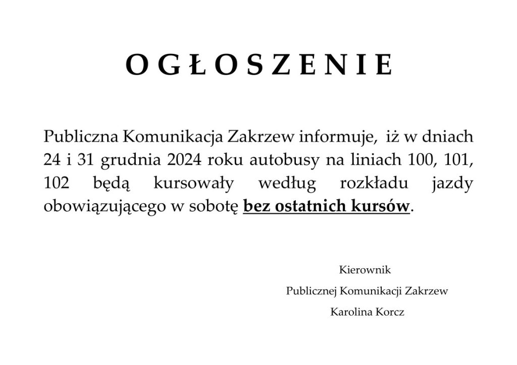 O G Ł O S Z E N I E
Publiczna Komunikacja Zakrzew informuje, iż w dniach 24 i 31 grudnia 2024 roku autobusy na liniach 100, 101, 102 będą kursowały według rozkładu jazdy obowiązującego w sobotę bez ostatnich kursów.
Kierownik Publicznej Komunikacji Zakrzew Karolina Korcz