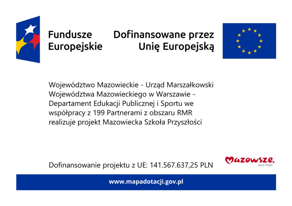Plakat zawierający logotyp Funduszy Europejskich, Unii Europejskiej, Urzędu Marszałkowskiego oraz tekst: 
Województwo Mazowieckie - Urząd Marszałkowski Województwa Mazowieckiego w Warszawie - Departament Edukacji Publicznej i Sportu we współpracy z 199 Partnerami z obszaru RMR realizuje projekt Mazowiecka Szkoła Przyszłości
Dofinansowanie projektu z UE: 141.567.637,25 PLN
