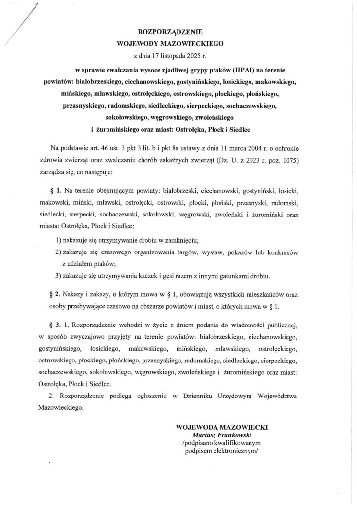 Skan oficjalnego rozporządzenia Wojewody Mazowieckiego z 17 listopada 2025 r. dotyczącego zwalczania wysoce zjadliwej grypy ptaków (HPAI) na terenie licznych powiatów i miast województwa mazowieckiego. Dokument zawiera listę objętych obszarów, nakazy dotyczące utrzymywania drobiu w zamknięciu, zakaz organizowania wydarzeń z udziałem ptaków oraz zakaz wspólnego utrzymywania kaczek i gęsi z innym drobiem. Wskazuje również, że przepisy obowiązują wszystkich mieszkańców danych obszarów. Na końcu widnieje podpis elektroniczny wojewody.