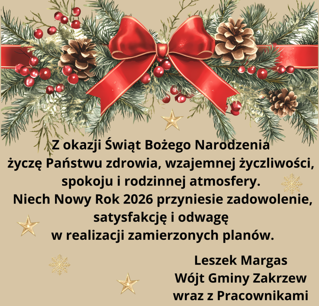 Kartka z życzeniami-na jasnym, beżowym tle umieszczono bogatą dekorację bożonarodzeniową. W górnej części kartki znajduje się girlanda z gałązek iglastych, ozdobiona szyszkami, czerwonymi jagodami oraz dużą czerwoną kokardą pośrodku. Kompozycja nawiązuje do tradycyjnych, naturalnych dekoracji świątecznych i nadaje całości ciepły, klasyczny wygląd. Centralną część kartki zajmuje czytelny, czarny tekst życzeń:
Z okazji Świąt Bożego Narodzenia
życzę Państwu zdrowia, wzajemnej życzliwości,
spokoju i rodzinnej atmosfery.
Niech Nowy Rok 2026 przyniesie zadowolenie, satysfakcję i odwagę
w realizacji zamierzonych planów.
Leszek Margas
Wójt Gminy Zakrzew
wraz z Pracownikami