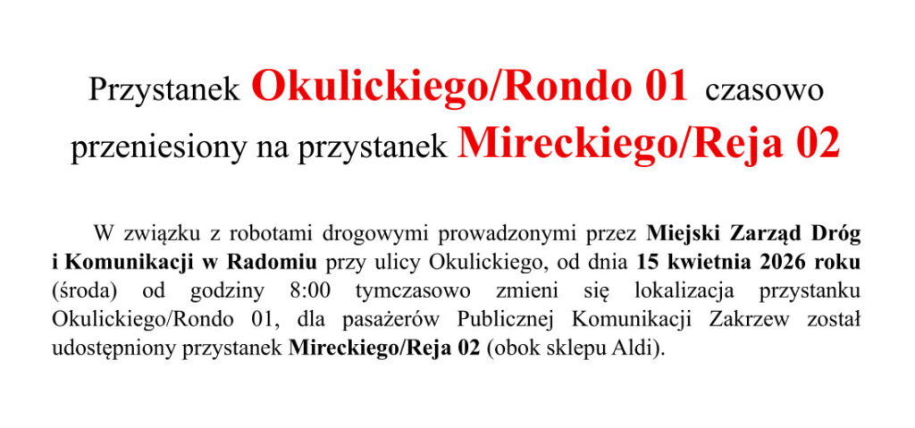 W związku z robotami drogowymi prowadzonymi przez Miejski Zarząd Dróg i Komunikacji w Radomiu przy ulicy Okulickiego, od dnia 15 kwietnia 2026 roku (środa) od godziny 8:00 tymczasowo zmieni się lokalizacja przystanku Okulickiego/Rondo 01, dla pasażerów Publicznej Komunikacji Zakrzew został udostępniony przystanek Mireckiego/Reja 02 (obok sklepu Aldi).