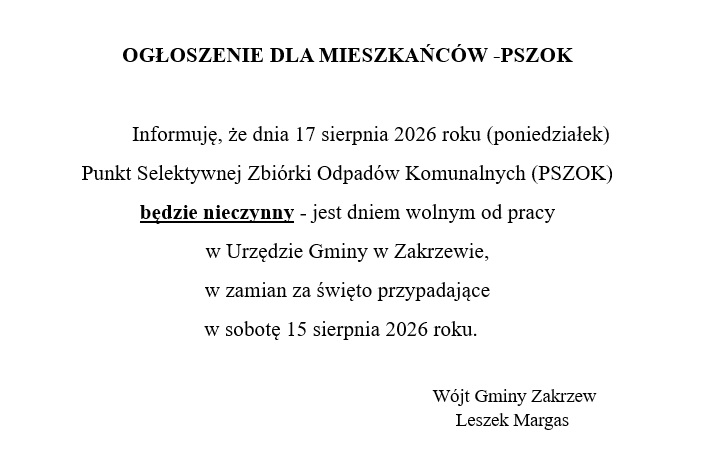Informuję, że dnia 17 sierpnia 2026 roku (poniedziałek) Punkt Selektywnej Zbiórki Odpadów Komunalnych (PSZOK) będzie nieczynny - jest dniem wolnym od pracy w Urzędzie Gminy w Zakrzewie, w zamian za święto przypadające w sobotę 15 sierpnia 2026 roku. Wójt Gminy Zakrzew Leszek Margas